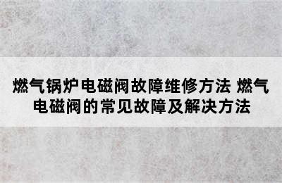 燃气锅炉电磁阀故障维修方法 燃气电磁阀的常见故障及解决方法